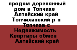 продам деревянный дом в Топчихе  - Алтайский край, Топчихинский р-н, Топчиха с. Недвижимость » Квартиры обмен   . Алтайский край